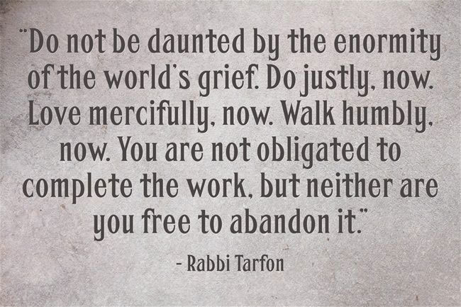 Do not be daunted by the enormity of the world's grief.  Do justly, now.  Love mercifully, now.  Walk humble, now.  You are not obligated to complete the work, but neither are you free to abandon it.  - Rabbi Tarfon